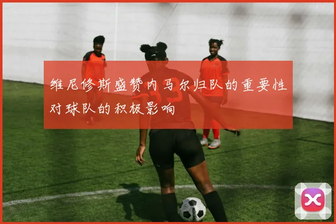 维尼修斯盛赞内马尔归队的重要性对球队的积极影响