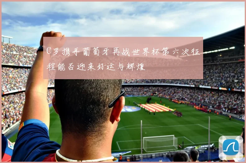 C罗携手葡萄牙再战世界杯第六次征程能否迎来好运与辉煌