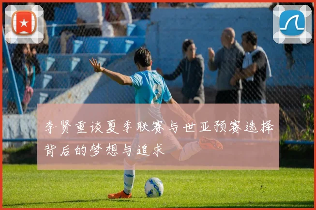 李贤重谈夏季联赛与世亚预赛选择背后的梦想与追求
