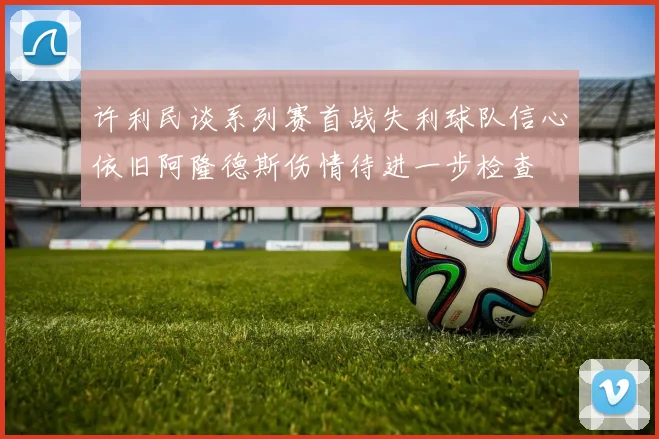 许利民谈系列赛首战失利球队信心依旧阿隆德斯伤情待进一步检查