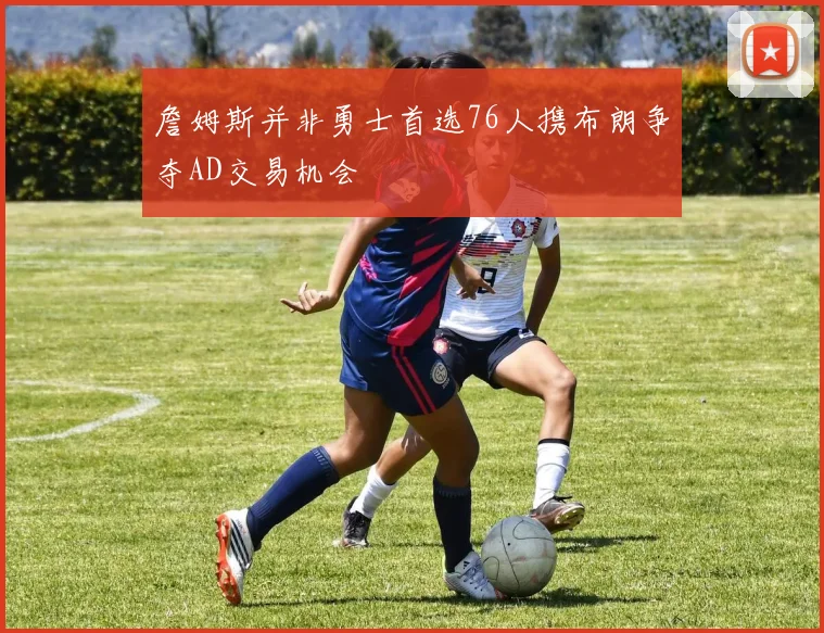 詹姆斯并非勇士首选76人携布朗争夺AD交易机会