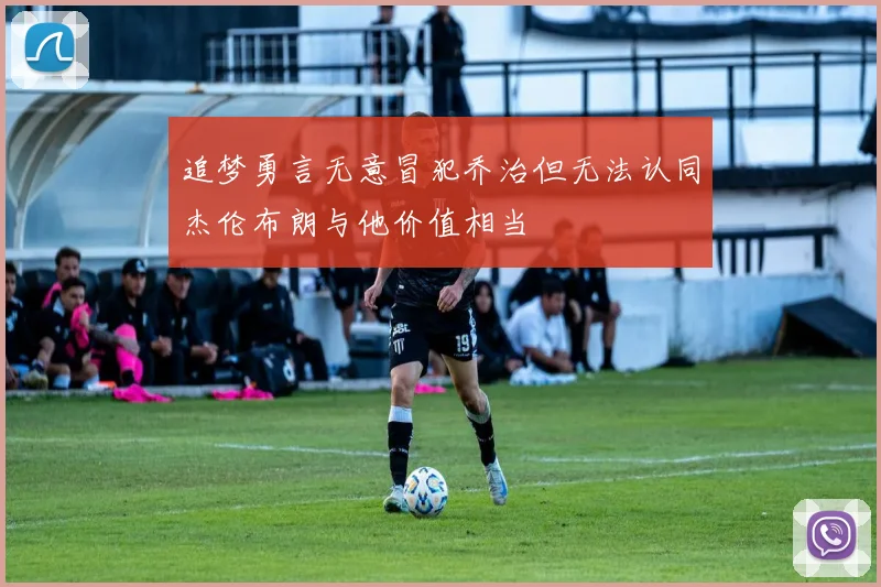 追梦勇言无意冒犯乔治但无法认同杰伦布朗与他价值相当