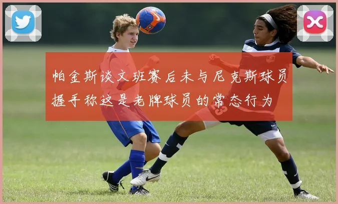 帕金斯谈文班赛后未与尼克斯球员握手称这是老牌球员的常态行为