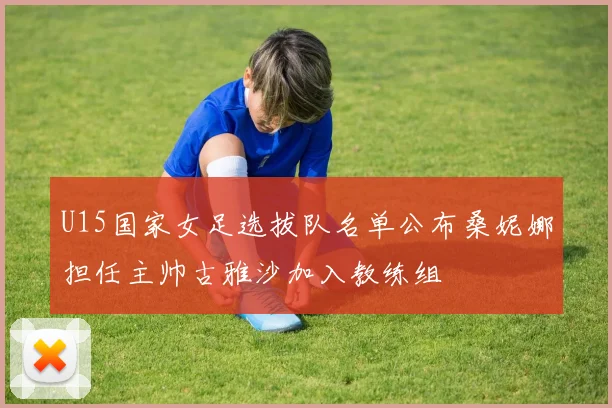U15国家女足选拔队名单公布桑妮娜担任主帅古雅沙加入教练组