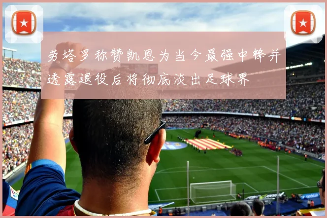 劳塔罗称赞凯恩为当今最强中锋并透露退役后将彻底淡出足球界