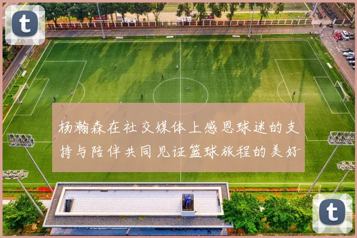 杨瀚森在社交媒体上感恩球迷的支持与陪伴共同见证篮球旅程的美好时刻