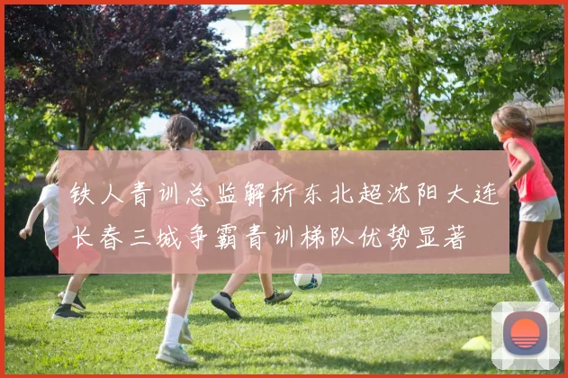 铁人青训总监解析东北超沈阳大连长春三城争霸青训梯队优势显著