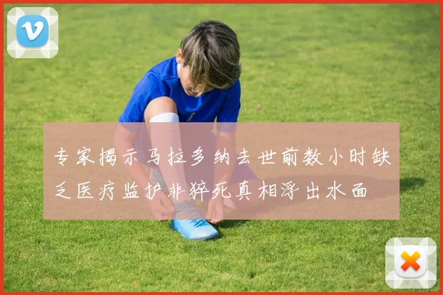 专家揭示马拉多纳去世前数小时缺乏医疗监护非猝死真相浮出水面