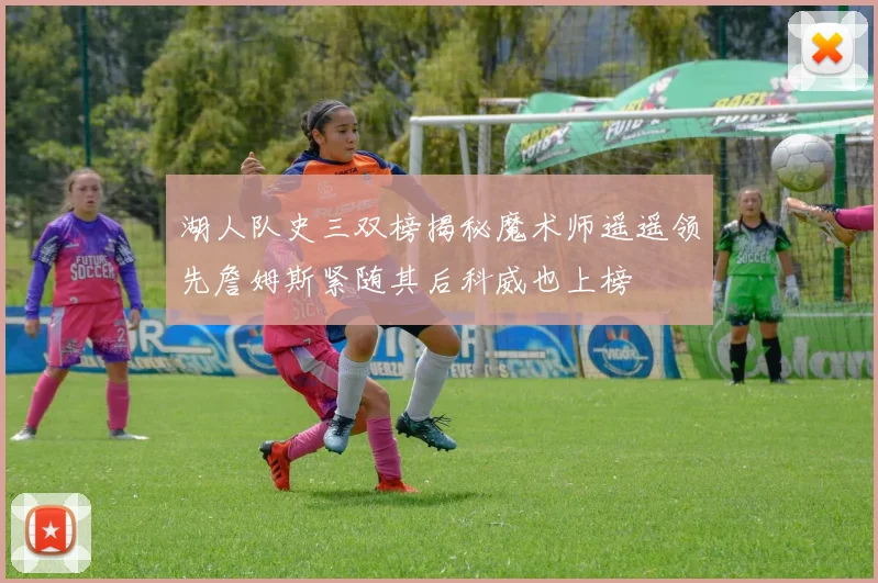 湖人队史三双榜揭秘魔术师遥遥领先詹姆斯紧随其后科威也上榜