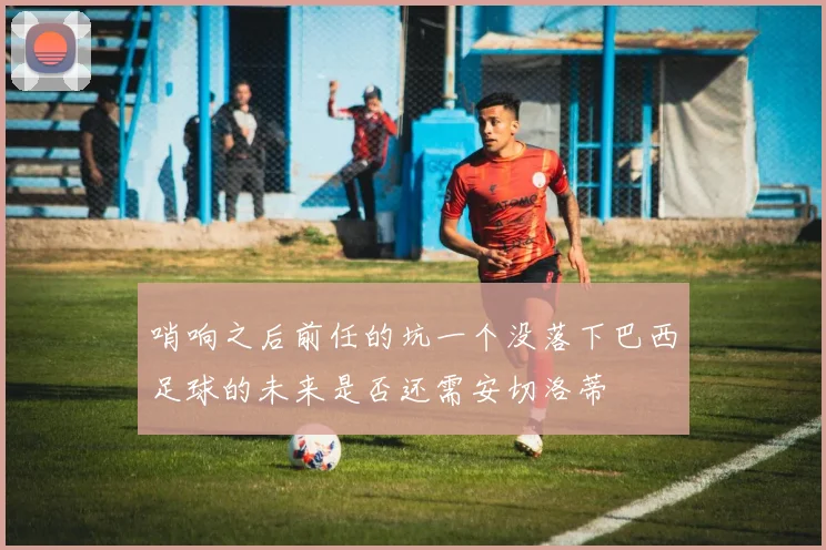 哨响之后前任的坑一个没落下巴西足球的未来是否还需安切洛蒂