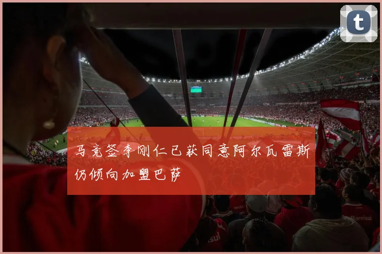马竞签李刚仁已获同意阿尔瓦雷斯仍倾向加盟巴萨