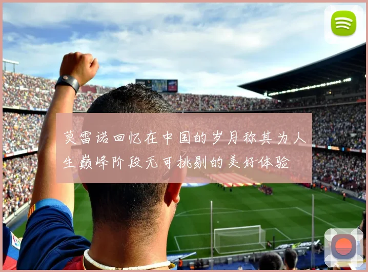 莫雷诺回忆在中国的岁月称其为人生巅峰阶段无可挑剔的美好体验