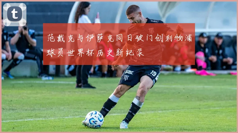 范戴克与伊萨克同日破门创利物浦球员世界杯历史新纪录