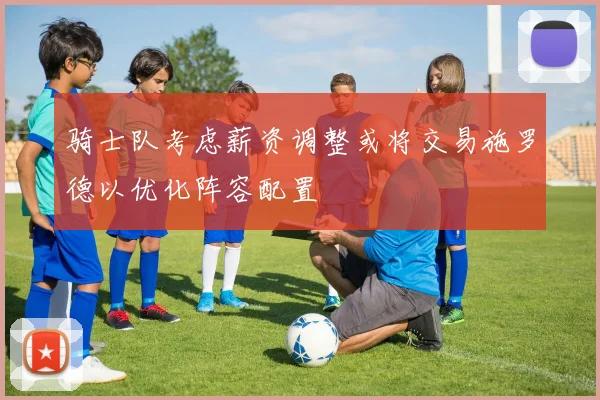 骑士队考虑薪资调整或将交易施罗德以优化阵容配置