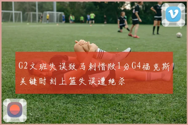 G2文班失误致马刺惜败1分G4福克斯关键时刻上篮失误遭绝杀