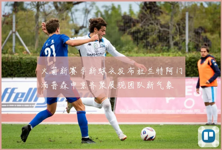 火箭新赛季新球衣发布杜兰特阿门汤普森申京齐聚展现团队新气象