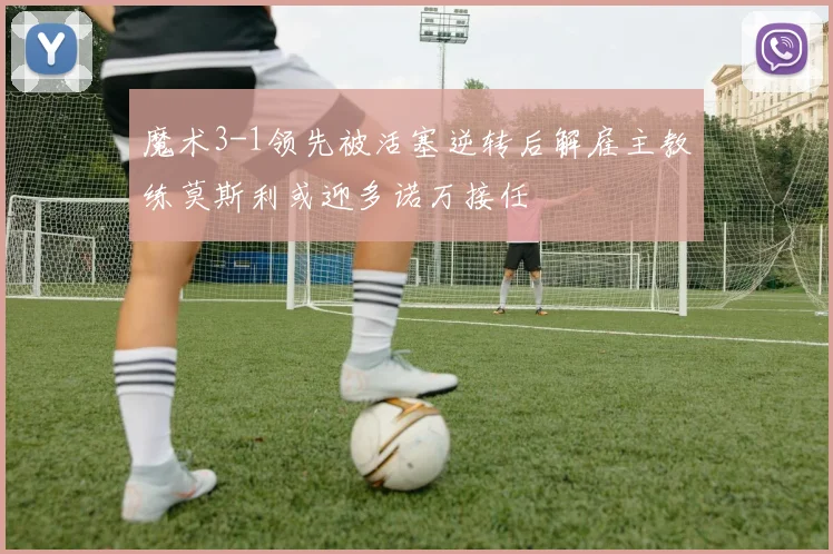 魔术3-1领先被活塞逆转后解雇主教练莫斯利或迎多诺万接任