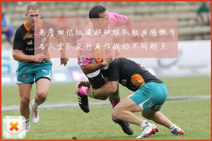 老詹回忆组建超级球队经历感慨与名人堂队友并肩作战的不同起点